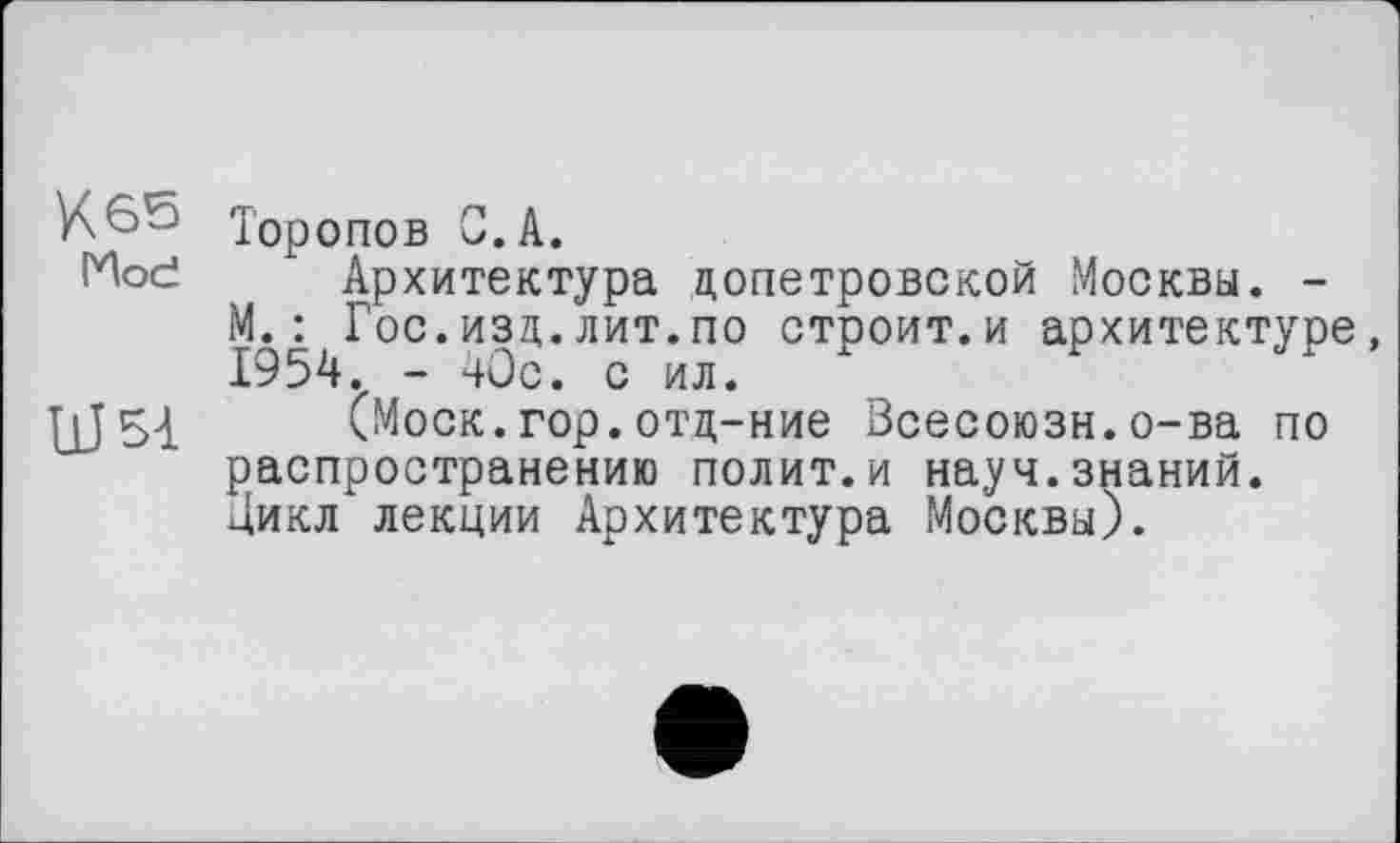 ﻿К 65 Тор
опов С.А.
(Ное Архитектура допетровской Москвы. -М.: Гос.изд.лит.по строит.и архитектуре 1954. - 40с. с ил.
ЦЈ54 (Моск.гор.отд-ние Всесоюзн.о-ва по распространению полит.и науч.знаний. Дикл лекции Архитектура Москвы).